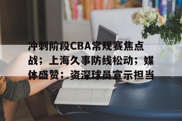 爱游戏-关于冲刺阶段CBA常规赛焦点战；上海久事防线松动；媒体盛赞；资深球员宣示担当的信息